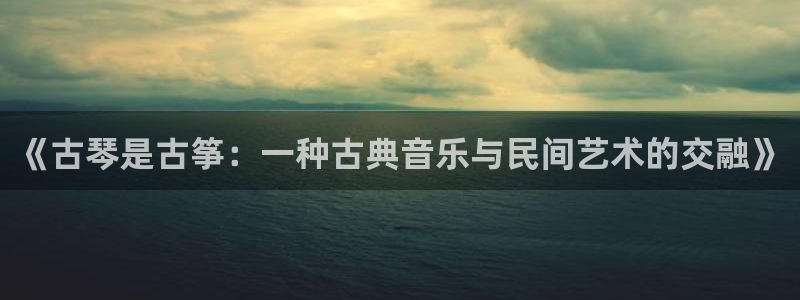 凯发国际真人：《古琴是古筝：一种古典音乐与民间艺术的交融》