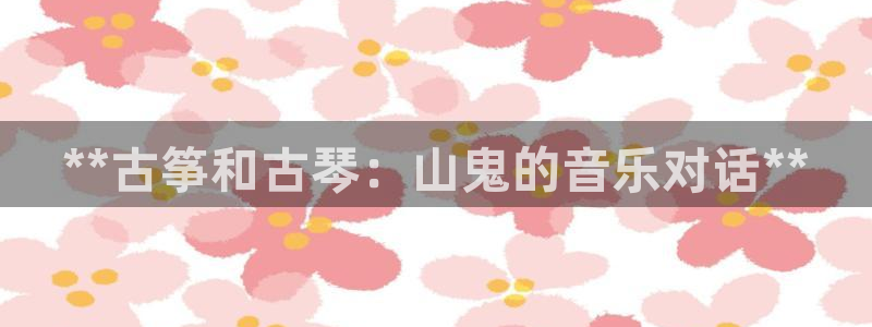 凯发旗舰客户端：**古筝和古琴：山鬼的音乐对话**