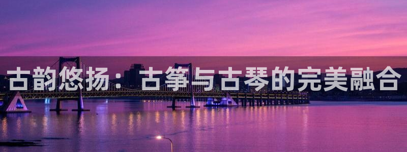 凯发k8旗舰厅手机下载：古韵悠扬：古筝与古琴的完美融合