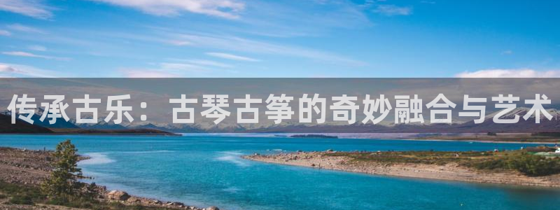 凯发k8娱乐官网旗舰厅：传承古乐：古琴古筝的奇妙融合与艺术