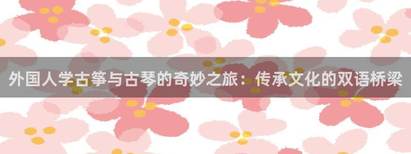 凯发平台轻7O777：外国人学古筝与古琴的奇妙之旅：传承文化
