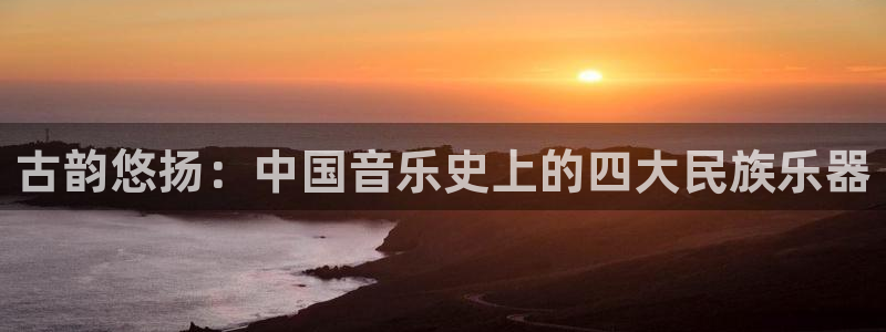 凯发k8娱乐网址多少：古韵悠扬：中国音乐史上的四大民族乐器